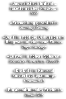 NZZ: 'Journalistisch brillant... facettenreiches Fresko...' - SonntagsZeitung: 'Erleuchtung garantiert' - Tages-Anzeiger: 'Der Film hebt die Diskussion um Bhagwan auf eine neue Ebene' - SF, 10vor10: 'Lustvoll in höhere Sphären' - Cineman.ch: 'Die Luft im Kinosaal knistert vor Spannung' - Radio DRS: 'Ein abendfüllendes Erlebnis!'